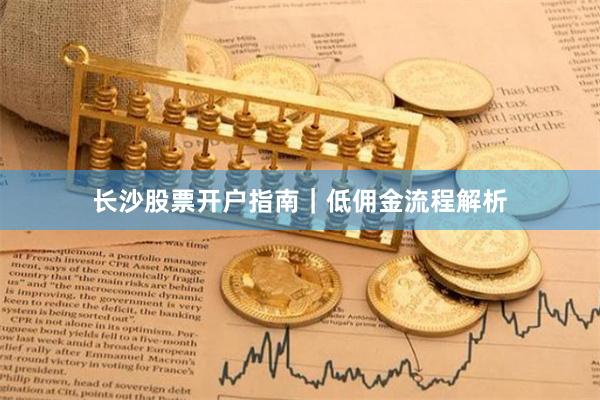 长沙股票开户指南｜低佣金流程解析